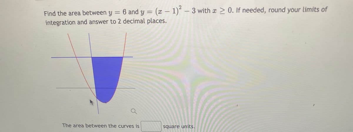 Find the area between y = 6 and y = (x – 1)´ – 3 with x > 0. If needed, round your limits of
integration and answer to 2 decimal places.
The area between the curves is
square units.
