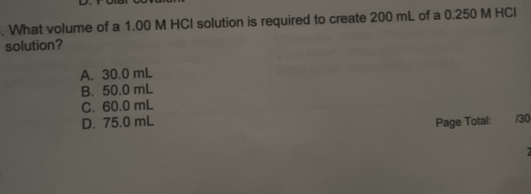 . What volume of a 1.00 M HCI solution is required to create 200 mL of a 0.250 M HCI
solution?
A. 30.0 mL
B. 50.0 mL
C. 60.0 mL
D. 75.0 mL
Page Total:
130
