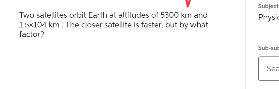 Two satellites orbit Earth at altitudes of 5300 km and
1.5×104 km. The closer satellite is faster, but by what
factor?
Subject
Physic
Sub-sub
Sea