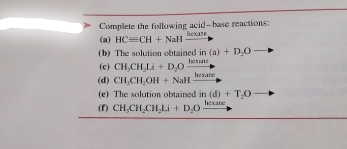 Complete the following acid-base reactions:
(a) HC CH + NaH
hexane
(b) The solution obtained in (a) + D₂0
hexane
(c) CH,CH,Li + D,O
(d) CH, CH₂OH + NaH
hexane
(e) The solution obtained in (d) + T₂0->>
hexane
(f) CH,CH,CH,Li + D,O
