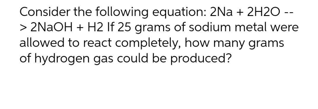 Consider the following equation: 2Na + 2H2O --
> 2NaOH + H2 If 25 grams of sodium metal were
allowed to react completely, how many grams
of hydrogen gas could be produced?