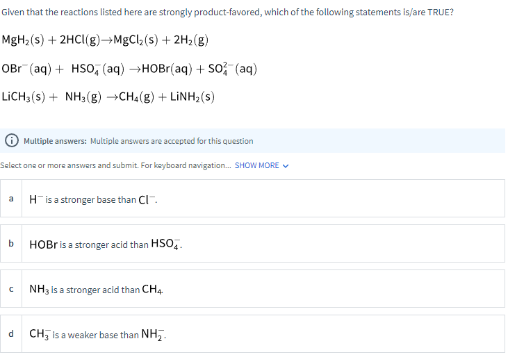 Given that the reactions listed here are strongly product-favored, which of the following statements is/are TRUE?
MgH₂ (s) + 2HCl(g)→MgCl₂ (s) + 2H₂(g)
OBr (aq) + HSO4 (aq) →HOBr(aq) + SO² (aq)
LiCH3(s) + NH3(g) →CH4(g) + LiNH2(s)
✪ Multiple answers: Multiple answers are accepted for this question
Select one or more answers and submit. For keyboard navigation... SHOW MORE ✓
с
His a stronger base than Cl
HOBr is a stronger acid than HSO4.
NH3 is a stronger acid than CH4.
CH3 is a weaker base than NH₂.