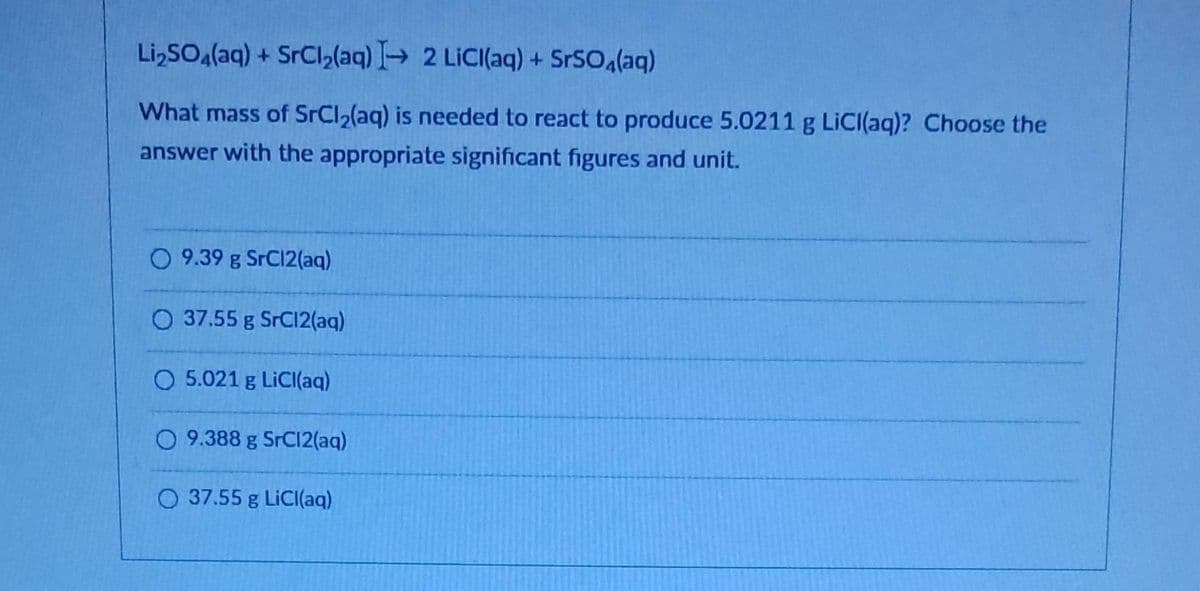 Li₂SO4(aq) + SrCl₂(aq) → 2 LiCl(aq) + SrSO4(aq)
What mass of SrCl₂(aq) is needed to react to produce 5.0211 g LiCl(aq)? Choose the
answer with the appropriate significant figures and unit.
O 9.39 g SrC12(aq)
O 37.55 g SrC12(aq)
O 5.021 g LiCl(aq)
O 9.388 g SrC12(aq)
O 37.55 g LiCl(aq)