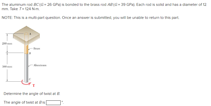 The aluminum rod BC (G= 26 GPa) is bonded to the brass rod AB (G= 39 GPa). Each rod is solid and has a diameter of 12
mm. Take T= 124 N-m.
NOTE: This is a multi-part question. Once an answer is submitted, you will be unable to return to this part.
200 mm
Brass
B
Aluminum
300 mm
T
Determine the angle of twist at B.
The angle of twist at B is[
