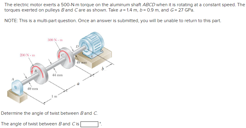 The electric motor exerts a 500-N-m torque on the aluminum shaft ABCD when it is rotating at a constant speed. The
torques exerted on pulleys Band Care as shown. Take a = 1.4 m, b= 0.9 m, and G= 27 GPa.
NOTE: This is a multi-part question. Once an answer is submitted, you will be unable to return to this part.
300 N. m
200 N. m
45 mm
44 mm
40 mm
Im
Determine the angle of twist between Band C.
The angle of twist between Band Cis|
