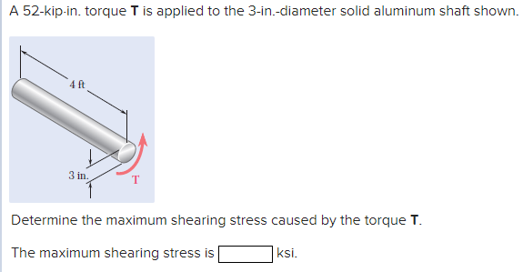 A 52-kip-in. torque T is applied to the 3-in.-diameter solid aluminum shaft shown.
4 ft
3 in.
Determine the maximum shearing stress caused by the torque T.
ksi.
The maximum shearing stress is
