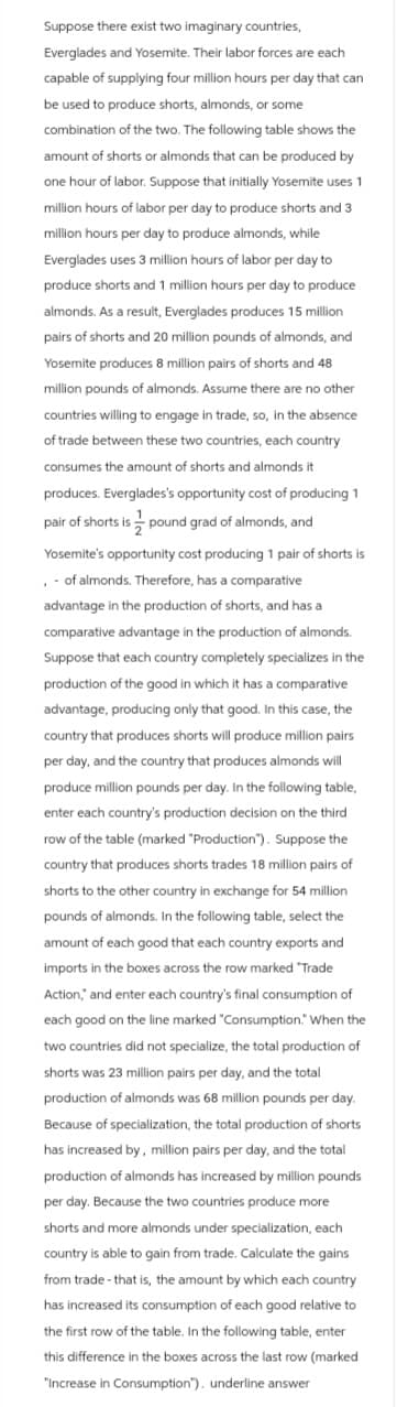 Suppose there exist two imaginary countries,
Everglades and Yosemite. Their labor forces are each
capable of supplying four million hours per day that can
be used to produce shorts, almonds, or some
combination of the two. The following table shows the
amount of shorts or almonds that can be produced by
one hour of labor. Suppose that initially Yosemite uses 1
million hours of labor per day to produce shorts and 3
million hours per day to produce almonds, while
Everglades uses 3 million hours of labor per day to
produce shorts and 1 million hours per day to produce
almonds. As a result, Everglades produces 15 million
pairs of shorts and 20 million pounds of almonds, and
Yosemite produces 8 million pairs of shorts and 48
million pounds of almonds. Assume there are no other
countries willing to engage in trade, so, in the absence
of trade between these two countries, each country
consumes the amount of shorts and almonds it
produces. Everglades's opportunity cost of producing 1
pair of shorts is pound grad of almonds, and
Yosemite's opportunity cost producing 1 pair of shorts is
- of almonds. Therefore, has a comparative
advantage in the production of shorts, and has a
comparative advantage in the production of almonds.
Suppose that each country completely specializes in the
production of the good in which it has a comparative
advantage, producing only that good. In this case, the
country that produces shorts will produce million pairs
per day, and the country that produces almonds will
produce million pounds per day. In the following table,
enter each country's production decision on the third
row of the table (marked "Production"). Suppose the
country that produces shorts trades 18 million pairs of
shorts to the other country in exchange for 54 million
pounds of almonds. In the following table, select the
amount of each good that each country exports and
imports in the boxes across the row marked "Trade
Action," and enter each country's final consumption of
each good on the line marked "Consumption." When the
two countries did not specialize, the total production of
shorts was 23 million pairs per day, and the total
production of almonds was 68 million pounds per day.
Because of specialization, the total production of shorts
has increased by, million pairs per day, and the total
production of almonds has increased by million pounds
per day. Because the two countries produce more
shorts and more almonds under specialization, each
country is able to gain from trade. Calculate the gains
from trade- that is, the amount by which each country
has increased its consumption of each good relative to
the first row of the table. In the following table, enter
this difference in the boxes across the last row (marked
"Increase in Consumption"). underline answer