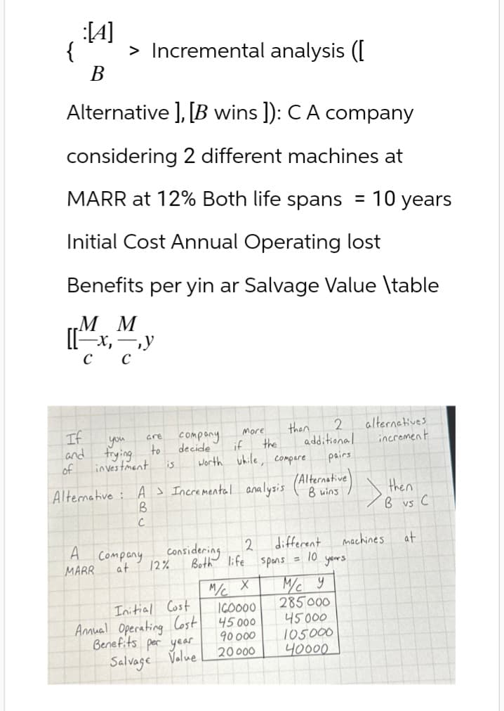 :[A]
{ > Incremental analysis ([
B
Alternative], [B wins ]): C A company
considering 2 different machines at
MARR at 12% Both life spans
=
10 years
Initial Cost Annual Operating lost
Benefits per yin ar Salvage Value \table
MM
If
you
are
and
of
frying
investment
to
company
decide
More
than
2
alternatives
if
the
additional
increment
is
worth while, compare
Alternative: A Incremental analysis (Alternative)
pairs
then
B
C
A
MARR
Company
at
Considering
2
different
machines
at
12%
Both life spans = 10 years.
M/C X
м/с у
Initial Cost
160000
285000
Annual Operating Cost
Benefits per year
Salvage Value
45 000
90000
45000
105000
20000
40000