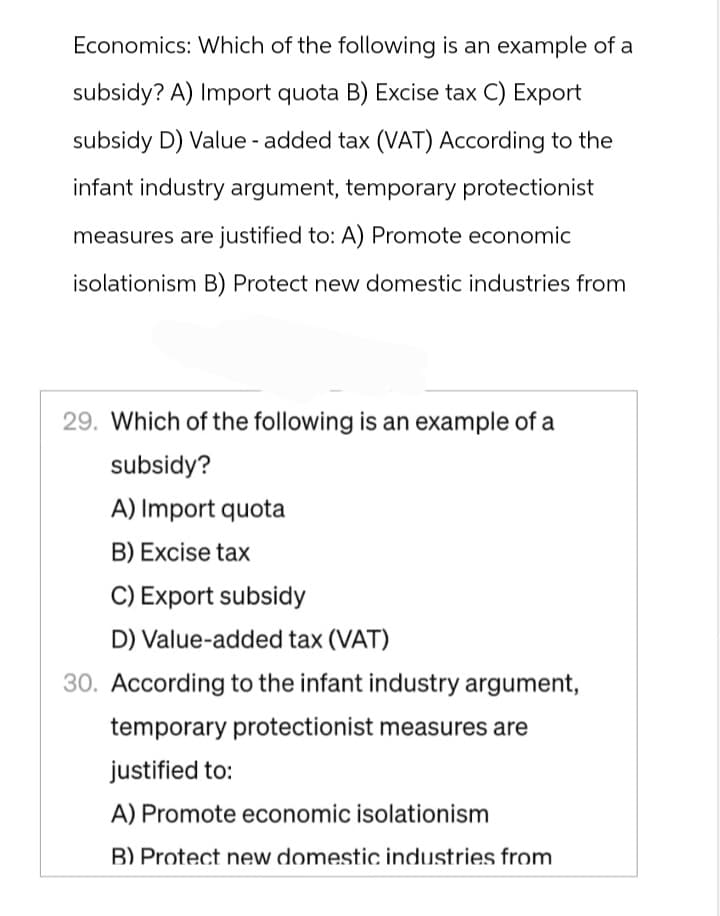 Economics: Which of the following is an example of a
subsidy? A) Import quota B) Excise tax C) Export
subsidy D) Value-added tax (VAT) According to the
infant industry argument, temporary protectionist
measures are justified to: A) Promote economic
isolationism B) Protect new domestic industries from
29. Which of the following is an example of a
subsidy?
A) Import quota
B) Excise tax
C) Export subsidy
D) Value-added tax (VAT)
30. According to the infant industry argument,
temporary protectionist measures are
justified to:
A) Promote economic isolationism
B) Protect new domestic industries from