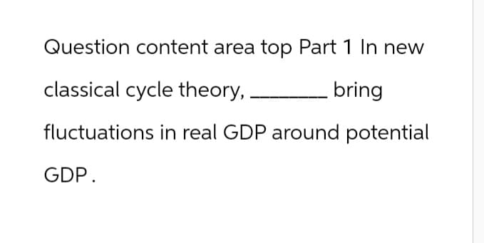 Question content area top Part 1 In new
classical cycle theory,
bring
fluctuations in real GDP around potential
GDP.