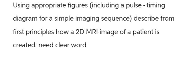 Using appropriate figures (including a pulse - timing
diagram for a simple imaging sequence) describe from
first principles how a 2D MRI image of a patient is
created. need clear word