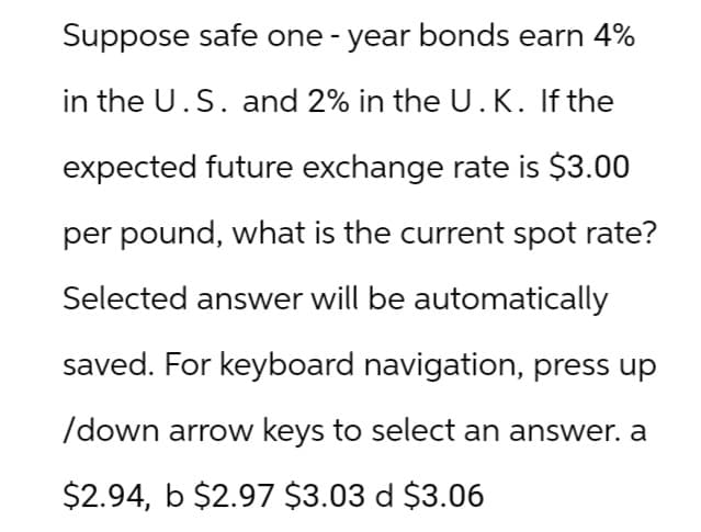 Suppose safe one-year bonds earn 4%
in the U.S. and 2% in the U.K. If the
expected future exchange rate is $3.00
per pound, what is the current spot rate?
Selected answer will be automatically
saved. For keyboard navigation, press up
/down arrow keys to select an answer. a
$2.94, b $2.97 $3.03 d $3.06