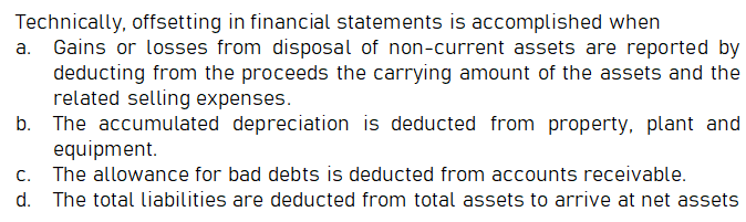 Technically, offsetting in financial statements is accomplished when
a. Gains or losses from disposal of non-current assets are reported by
deducting from the proceeds the carrying amount of the assets and the
related selling expenses.
b. The accumulated depreciation is deducted from property, plant and
equipment.
c. The allowance for bad debts is deducted from accounts receivable.
d. The total liabilities are deducted from total assets to arrive at net assets