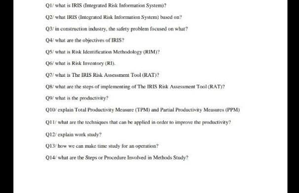 QI/ what is IRIS (Integrated Risk Information System)?
Q2 what IRIS (Integrated Risk Information System) basced on?
Q3/ in construction industry, the safety problem focused on what?
Q4' what are the objectives of IRIS?
QS/ what is Risk Identification Methodology (RIM)?
Q6' what is Risk Inventory (RI).
Q7/ what is The IRIS Risk Assessment Tool (RAT)?
Q8' what are the steps of implementing of The IRIS Risk Assessment Tool (RAT)?
Q9/ what is the productivity?
Q10 explain Total Productivity Measure (TPM) and Partial Productivity Measures (PPM)
Q/ what are the techniques that can he applied in order to improve the productivity?
Q12 explain work study?
Q13/ how we can make time study for an operation?
Q14 what are the Steps or Procedure Involved in Methods Study?
