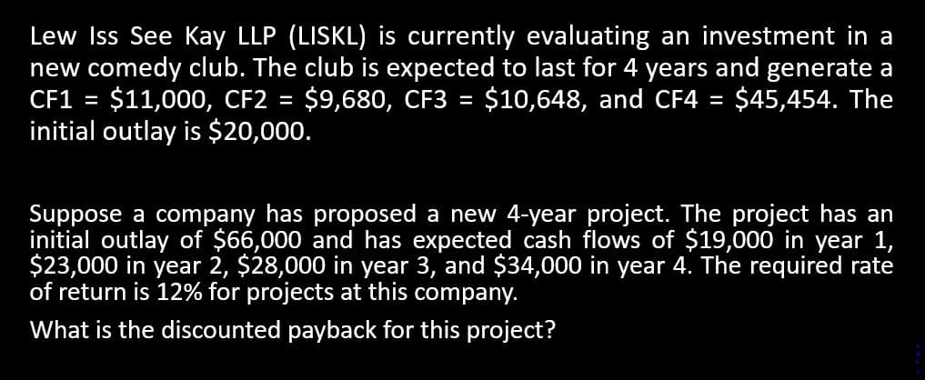 Lew Iss See Kay LLP (LISKL) is currently evaluating an investment in a
new comedy club. The club is expected to last for 4 years and generate a
CF1 = $11,000, CF2 = $9,680, CF3 = $10,648, and CF4 = $45,454. The
initial outlay is $20,000.
Suppose a company has proposed a new 4-year project. The project has an
initial outlay of $66,000 and has expected cash flows of $19,000 in year 1,
$23,000 in year 2, $28,000 in year 3, and $34,000 in year 4. The required rate
of return is 12% for projects at this company.
What is the discounted payback for this project?
