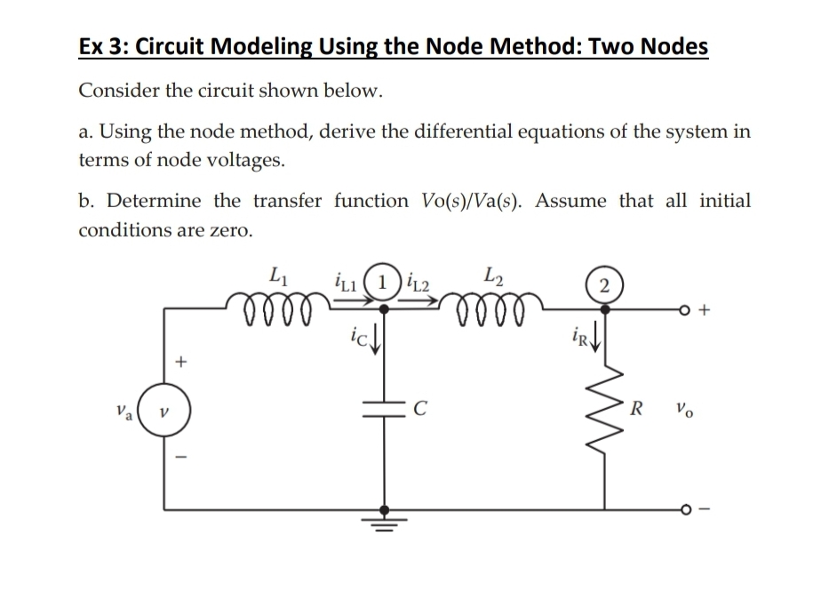 Ex 3: Circuit Modeling Using the Node Method: Two Nodes
Consider the circuit shown below.
a. Using the node method, derive the differential equations of the system in
terms of node voltages.
b. Determine the transfer function Vo(s)/Va(s). Assume that all initial
conditions are zero.
Va
+
L₁ iL1 (1
ic↓↓
oooo
C
L2
0000
2
R
Vo