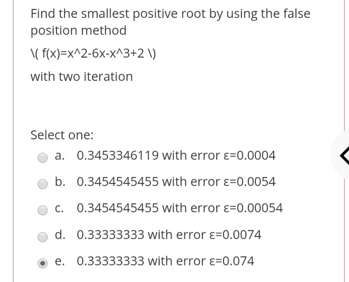 Find the smallest positive root by using the false
position method
\( f(x)=x^2-6x-x^3+2 \)
with two iteration
Select one:
a. 0.3453346119 with error ɛ=0.0004
b. 0.3454545455 with error ɛ=0.0054
С.
0.3454545455 with error ɛ=0.00054
d. 0.33333333 with error ɛ=0.0074
0.33333333 with error ɛ=0.074
