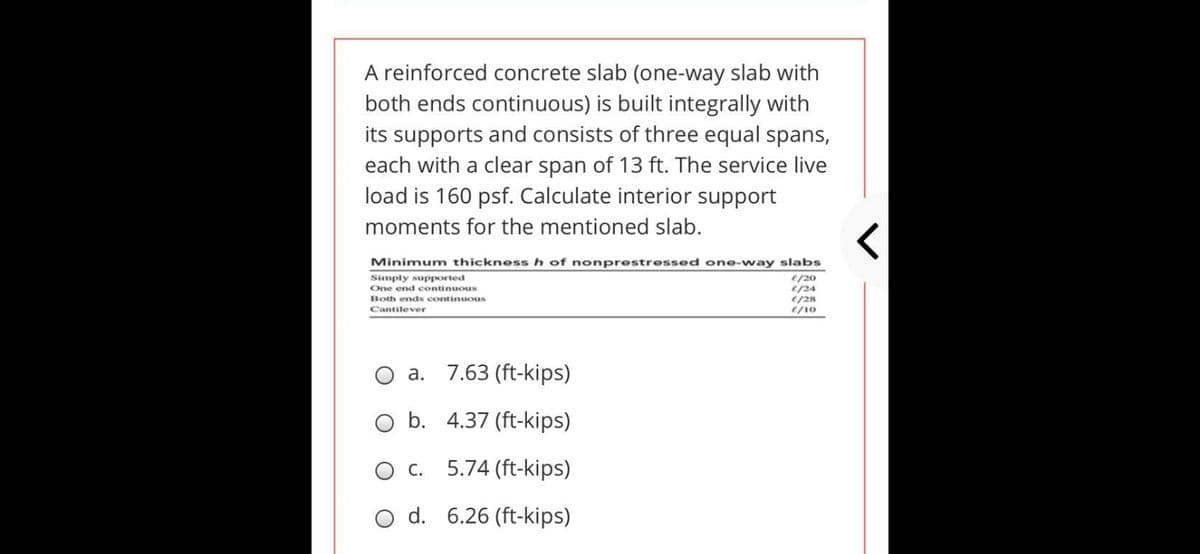A reinforced concrete slab (one-way slab with
both ends continuous) is built integrally with
its supports and consists of three equal spans,
each with a clear span of 13 ft. The service live
load is 160 psf. Calculate interior support
moments for the mentioned slab.
Minimum thickness h of nonprestressed one-way slabs
e/20
e/24
e/28
e/10
Simply supported
One end continuous
Both ends continuous
Cantilever
O a. 7.63 (ft-kips)
O b. 4.37 (ft-kips)
О.
5.74 (ft-kips)
O d. 6.26 (ft-kips)
