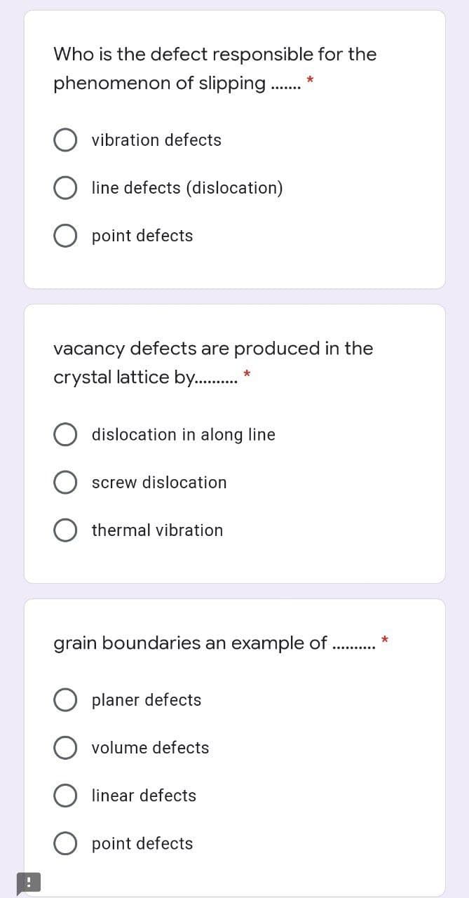Who is the defect responsible for the
phenomenon of slipping .
vibration defects
line defects (dislocation)
O point defects
vacancy defects are produced in the
crystal lattice by . *
dislocation in along line
screw dislocation
O thermal vibration
grain boundaries an example of
planer defects
volume defects
linear defects
point defects
