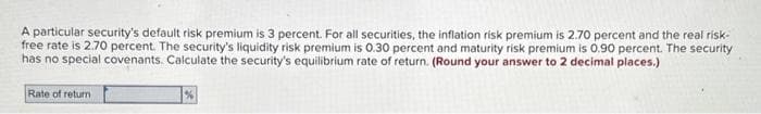 A particular security's default risk premium is 3 percent. For all securities, the inflation risk premium is 2.70 percent and the real risk-
free rate is 2.70 percent. The security's liquidity risk premium is 0.30 percent and maturity risk premium is 0.90 percent. The security
has no special covenants. Calculate the security's equilibrium rate of return. (Round your answer to 2 decimal places.)
Rate of return
%