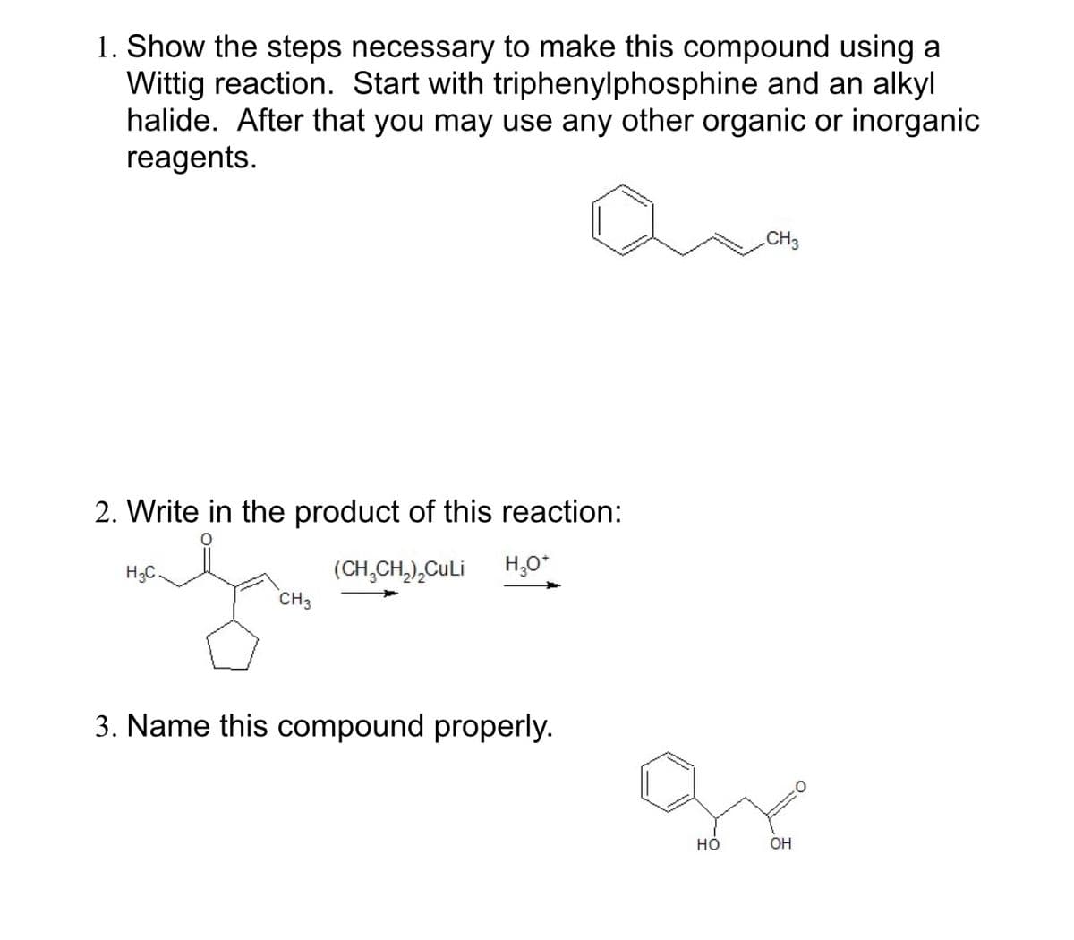 1. Show the steps necessary to make this compound using a
Wittig reaction. Start with triphenylphosphine and an alkyl
halide. After that you may use any other organic or inorganic
reagents.
2. Write in the product of this reaction:
H3C
(CH3CH2)₂CuLi
CH3
H₂O*
3. Name this compound properly.
CH3
HO
OH