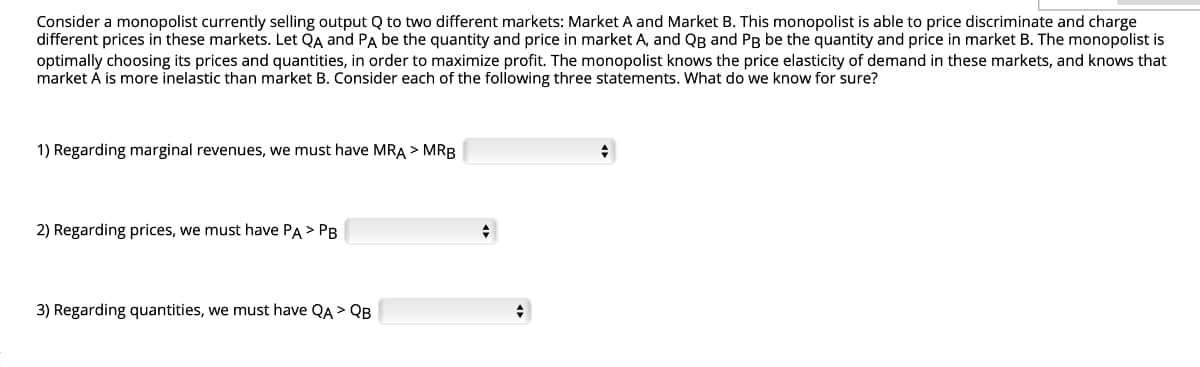 Consider a monopolist currently selling output Q to two different markets: Market A and Market B. This monopolist is able to price discriminate and charge
different prices in these markets. Let QA and PA be the quantity and price in market A, and QB and PB be the quantity and price in market B. The monopolist is
optimally choosing its prices and quantities, in order to maximize profit. The monopolist knows the price elasticity of demand in these markets, and knows that
market À is more inelastic than market B. Consider each of the following three statements. What do we know for sure?
1) Regarding marginal revenues, we must have MRA > MRB
2) Regarding prices, we must have PA > PB
3) Regarding quantities, we must have QA > QB
