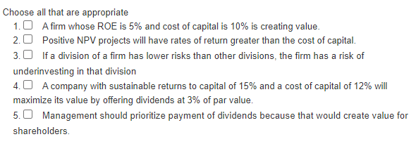 Choose all that are appropriate
1. A firm whose ROE is 5% and cost of capital is 10% is creating value.
Positive NPV projects will have rates of return greater than the cost of capital.
2.0
3. If a division of a firm has lower risks than other divisions, the firm has a risk of
underinvesting in that division
4. A company with sustainable returns to capital of 15% and a cost of capital of 12% will
maximize its value by offering dividends at 3% of par value.
5. Management should prioritize payment of dividends because that would create value for
shareholders.