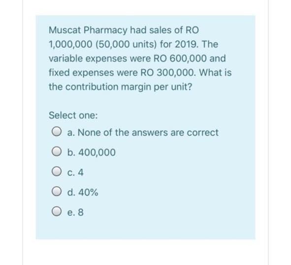 Muscat Pharmacy had sales of RO
1,000,000 (50,000 units) for 2019. The
variable expenses were RO 600,000 and
fixed expenses were RO 300,000. What is
the contribution margin per unit?
Select one:
O a. None of the answers are correct
O b. 400,000
O c. 4
O d. 40%
O e. 8
