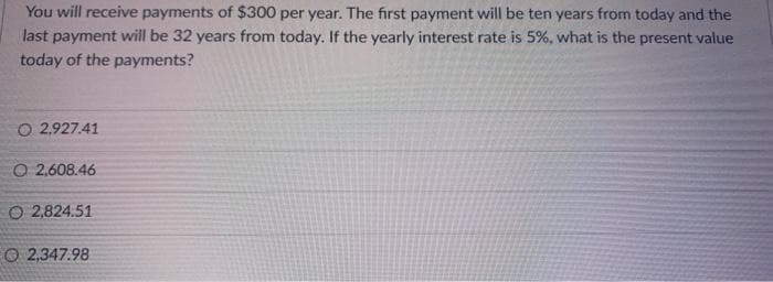You will receive payments of $300 per year. The first payment will be ten years from today and the
last payment will be 32 years from today. If the yearly interest rate is 5%, what is the present value
today of the payments?
O 2,927.41
O 2,608.46
O 2,824.51
O 2,347.98
