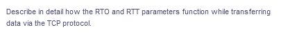 Describe in detail how the RTO and RTT parameters function while transferring
data via the TCP protocol.
