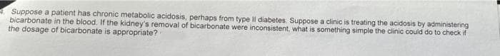 Suppose a patient has chronic metabolic acidosis, perhaps from type Il diabetes. Suppose a clinic is treating the acidosis by administering
bicarbonate in the blood. If the kidney's removal of bicarbonate were inconsistent, what is something simple the clinic could do to check if
the dosage of bicarbonate is appropriate?
