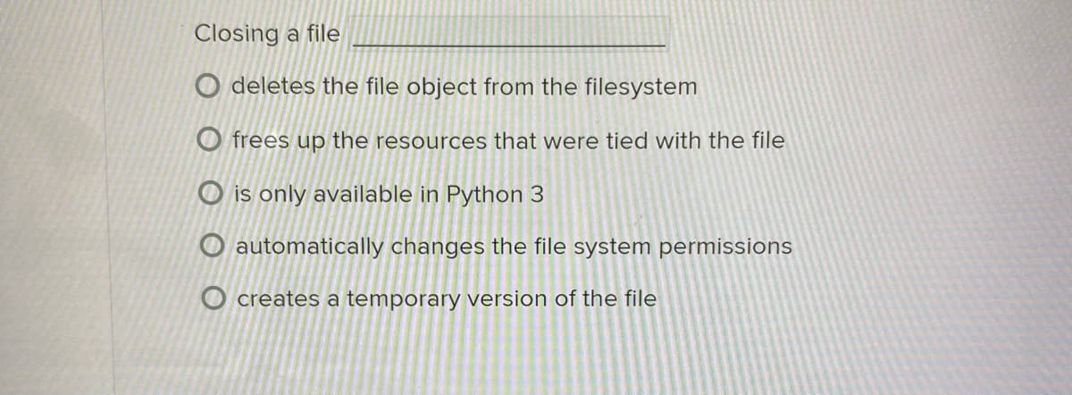 Closing a file
deletes the file object from the filesystem
Ofrees up the resources that were tied with the file
Ois only available in Python 3
O automatically changes the file system permissions
O creates a temporary version of the file