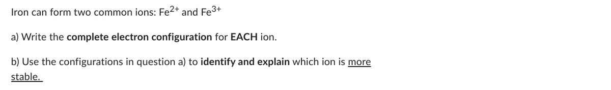 Iron can form two common ions: Fe²+ and Fe³+
a) Write the complete electron configuration for EACH ion.
b) Use the configurations in question a) to identify and explain which ion is more
stable.