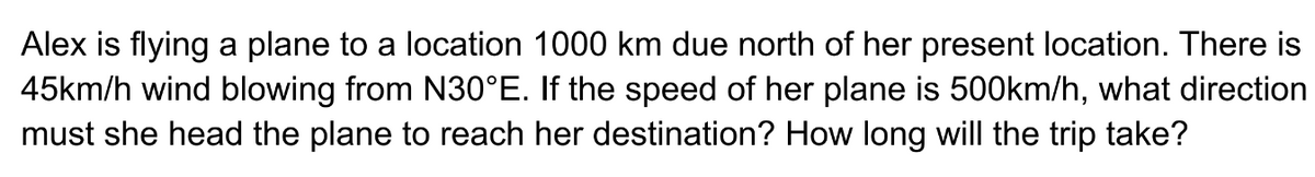 Alex is flying a plane to a location 1000 km due north of her present location. There is
45km/h wind blowing from N30°E. If the speed of her plane is 500km/h, what direction
must she head the plane to reach her destination? How long will the trip take?