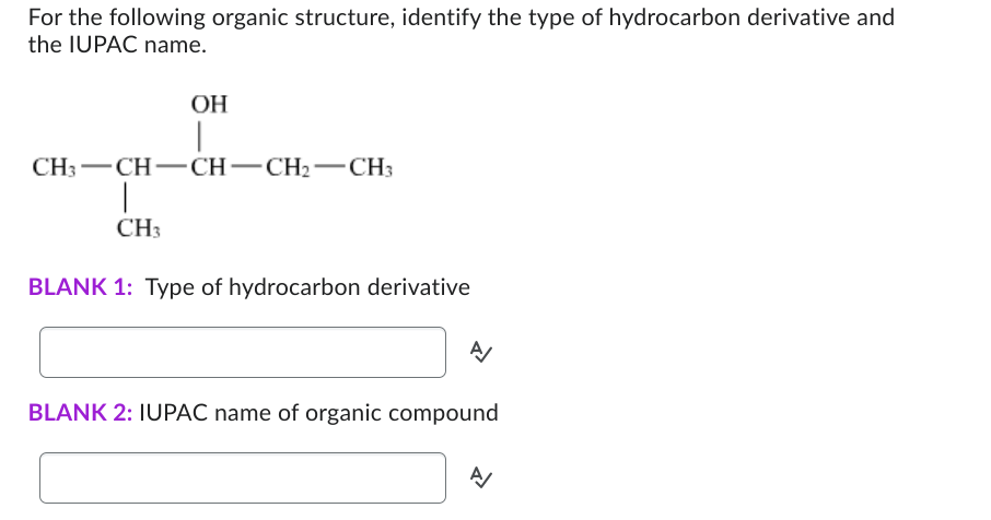 For the following organic structure, identify the type of hydrocarbon derivative and
the IUPAC name.
OH
I
CH3-CH-CH-CH₂ CH3
|
CH3
BLANK 1: Type of hydrocarbon derivative
A/
BLANK 2: IUPAC name of organic compound
A