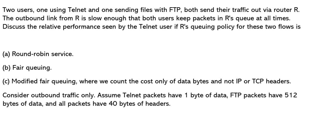 Two users, one using Telnet and one sending files with FTP, both send their traffic out via router R.
The outbound link from R is slow enough that both users keep packets in R's queue at all times.
Discuss the relative performance seen by the Telnet user if R's queuing policy for these two flows is
(a) Round-robin service.
(b) Fair queuing.
(c) Modified fair queuing, where we count the cost only of data bytes and not IP or TCP headers.
Consider outbound traffic only. Assume Telnet packets have 1 byte of data, FTP packets have 512
bytes of data, and all packets have 40 bytes of headers.