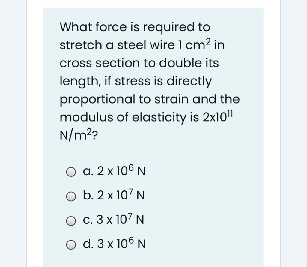 What force is required to
stretch a steel wire 1 cm² in
cross section to double its
length, if stress is directly
proportional to strain and the
modulus of elasticity is 2x10"
N/m??
O a. 2 x 106 N
O b. 2 x 107 N
O c. 3 x 107 N
O d. 3 x 106 N
