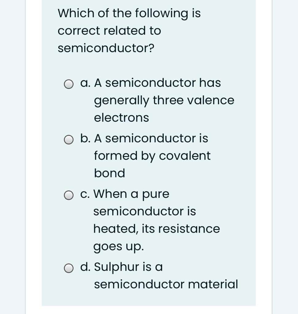 Which of the following is
correct related to
semiconductor?
O a. A semiconductor has
generally three valence
electrons
O b. A semiconductor is
formed by covalent
bond
c. When a pure
semiconductor is
heated, its resistance
goes up.
o d. Sulphur is a
semiconductor material
