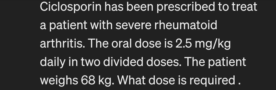 Ciclosporin has been prescribed to treat
a patient with severe rheumatoid
arthritis. The oral dose is 2.5 mg/kg
daily in two divided doses. The patient
weighs 68 kg. What dose is required.