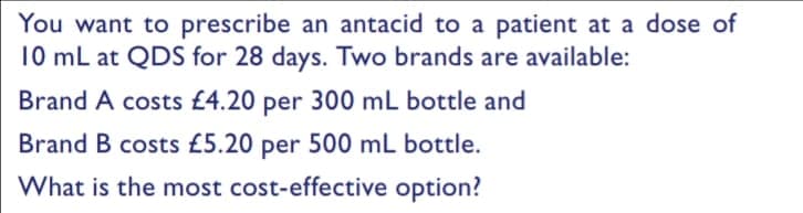 You want to prescribe an antacid to a patient at a dose of
10 mL at QDS for 28 days. Two brands are available:
Brand A costs £4.20 per 300 mL bottle and
Brand B costs £5.20 per 500 ml bottle.
What is the most cost-effective option?