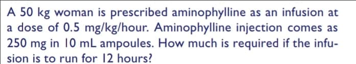 A 50 kg woman is prescribed aminophylline as an infusion at
a dose of 0.5 mg/kg/hour. Aminophylline injection comes as
250 mg in 10 mL ampoules. How much is required if the infu-
sion is to run for 12 hours?