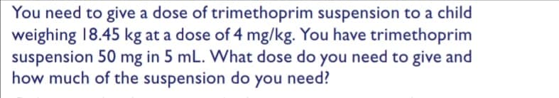 You need to give a dose of trimethoprim suspension to a child
weighing 18.45 kg at a dose of 4 mg/kg. You have trimethoprim
suspension 50 mg in 5 mL. What dose do you need to give and
how much of the suspension do you need?