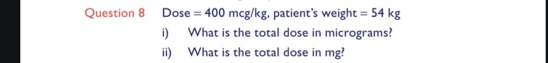Question 8
Dose = 400 mcg/kg, patient's weight = 54 kg
What is the total dose in micrograms?
What is the total dose in mg?
i)
ii)