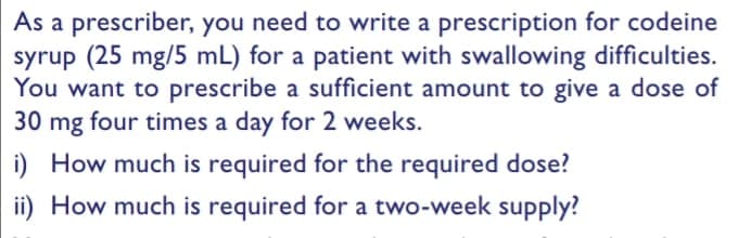 As a prescriber, you need to write a prescription for codeine
syrup (25 mg/5 mL) for a patient with swallowing difficulties.
You want to prescribe a sufficient amount to give a dose of
30 mg four times a day for 2 weeks.
i) How much is required for the required dose?
ii) How much is required for a two-week supply?