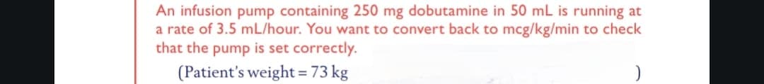 An infusion pump containing 250 mg dobutamine in 50 mL is running at
a rate of 3.5 mL/hour. You want to convert back to mcg/kg/min to check
that the pump is set correctly.
(Patient's weight = 73 kg