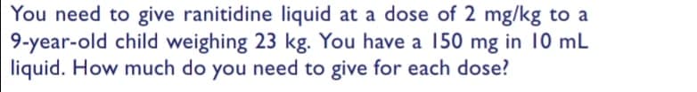 You need to give ranitidine liquid at a dose of 2 mg/kg to a
9-year-old child weighing 23 kg. You have a 150 mg in 10 mL
liquid. How much do you need to give for each dose?