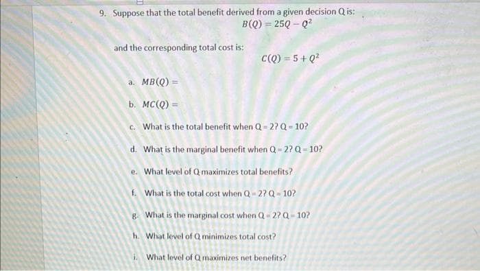 9. Suppose that the total benefit derived from a given decision Q is:
B(Q) = 25Q-Q²
and the corresponding total cost is:
C(Q) = 5+Q²
a. MB (Q) =
b. MC(Q) =
c. What is the total benefit when Q=2? Q = 10?
d. What is the marginal benefit when Q=2?Q=10?
e. What level of Q maximizes total benefits?
f. What is the total cost when Q-2? Q-10?
g. What is the marginal cost when Q-2? Q-10?
h. What level of Q minimizes total cost?
i. What level of Q maximizes net benefits?