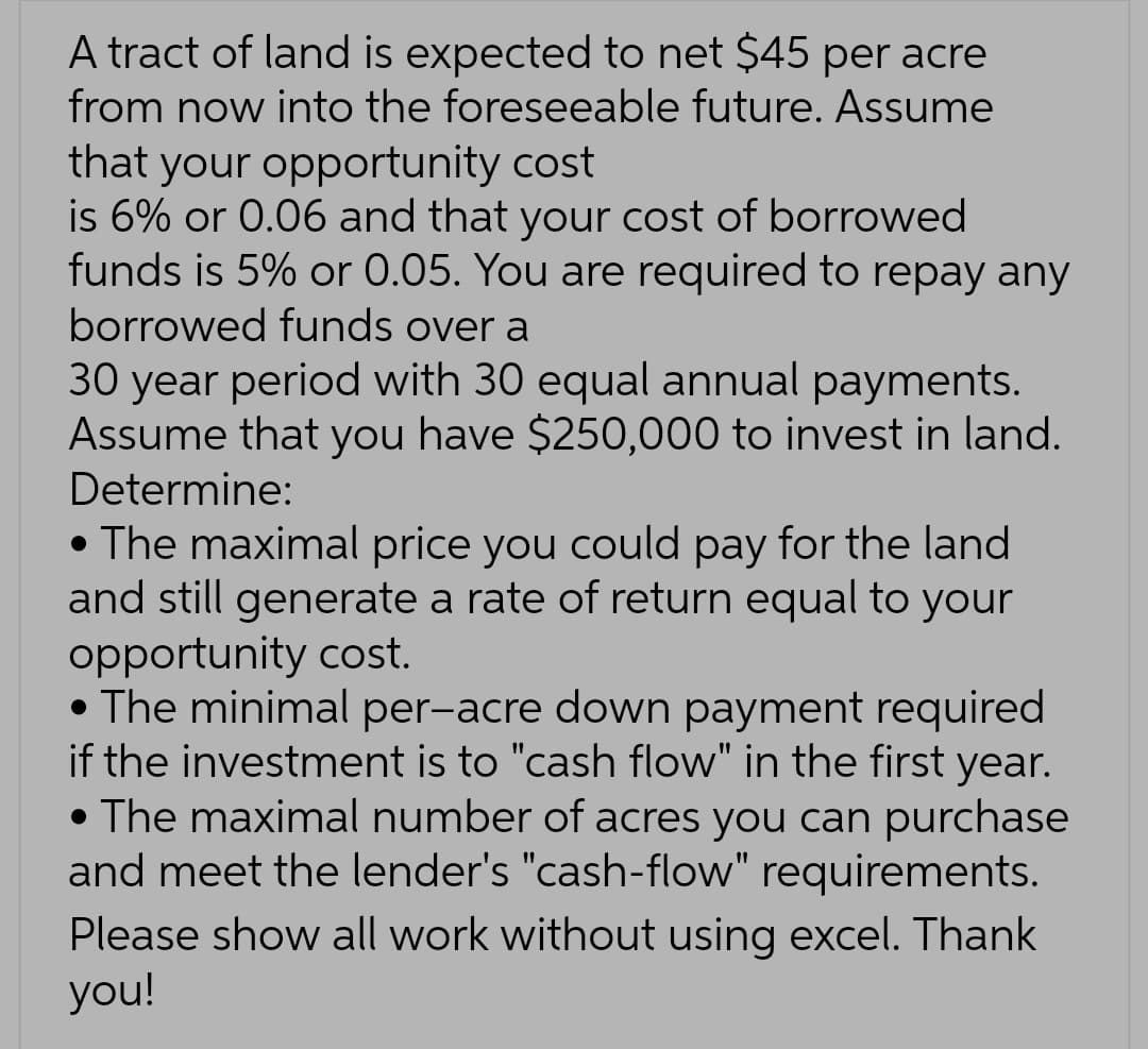 A tract of land is expected to net $45 per acre
from now into the foreseeable future. Assume
that your opportunity cost
is 6% or 0.06 and that your cost of borrowed
funds is 5% or 0.05. You are required to repay any
borrowed funds over a
30 year period with 30 equal annual payments.
Assume that you have $250,000 to invest in land.
Determine:
• The maximal price you could pay for the land
and still generate a rate of return equal to your
opportunity cost.
• The minimal per-acre down payment required
if the investment is to "cash flow" in the first year.
• The maximal number of acres you can purchase
and meet the lender's "cash-flow" requirements.
Please show all work without using excel. Thank
you!