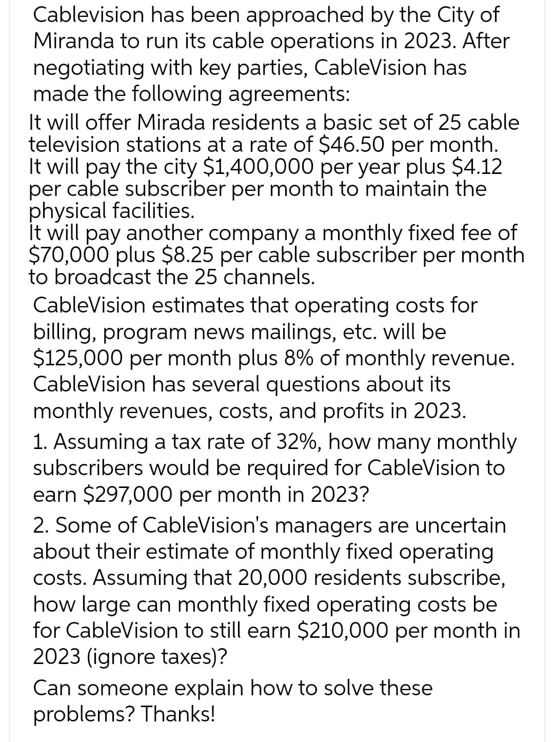 Cablevision has been approached by the City of
Miranda to run its cable operations in 2023. After
negotiating with key parties, CableVision has
made the following agreements:
It will offer Mirada residents a basic set of 25 cable
television stations at a rate of $46.50 per month.
It will pay the city $1,400,000 per year plus $4.12
per cable subscriber per month to maintain the
physical facilities.
It will pay another company a monthly fixed fee of
$70,000 plus $8.25 per cable subscriber per month
to broadcast the 25 channels.
CableVision estimates that operating costs for
billing, program news mailings, etc. will be
$125,000 per month plus 8% of monthly revenue.
CableVision has several questions about its
monthly revenues, costs, and profits in 2023.
1. Assuming a tax rate of 32%, how many monthly
subscribers would be required for CableVision to
earn $297,000 per month in 2023?
2. Some of CableVision's managers are uncertain
about their estimate of monthly fixed operating
costs. Assuming that 20,000 residents subscribe,
how large can monthly fixed operating costs be
for CableVision to still earn $210,000 per month in
2023 (ignore taxes)?
Can someone explain how to solve these
problems? Thanks!