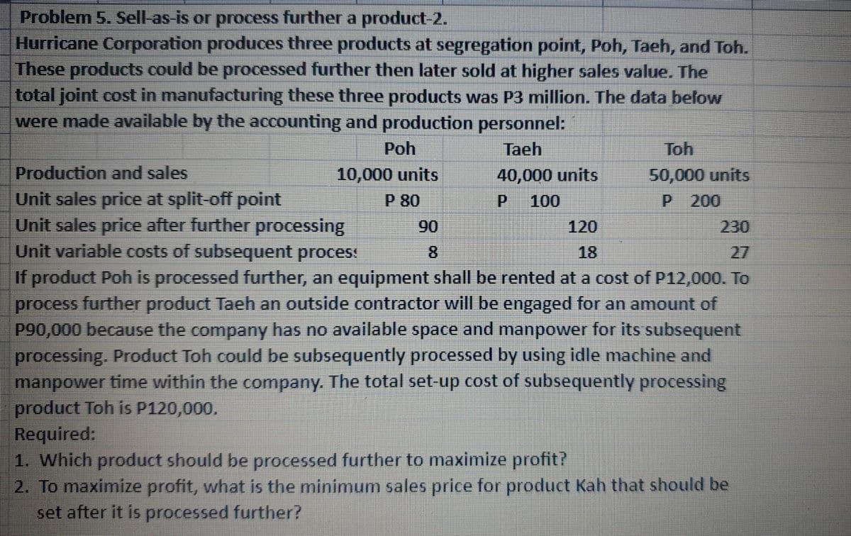 Problem 5. Sell-as-is or process further a product-2.
Hurricane Corporation produces three products at segregation point, Poh, Taeh, and Toh.
These products could be processed further then later sold at higher sales value. The
total joint cost in manufacturing these three products was P3 million. The data below
were made available by the accounting and production personnel:
Taeh
40,000 units
P 100
Poh
10,000 units
P 80
90
Toh
50,000 units
P 200
Production and sales
Unit sales price at split-off point
120
18
Unit sales price after further processing
Unit variable costs of subsequent process
If product Poh is processed further, an equipment shall be rented at a cost of P12,000. To
process further product Taeh an outside contractor will be engaged for an amount of
P90,000 because the company has no available space and manpower for its subsequent
processing. Product Toh could be subsequently processed by using idle machine and
manpower time within the company. The total set-up cost of subsequently processing
product Toh is P120,000.
Required:
1. Which product should be processed further to maximize profit?
2. To maximize profit, what is the minimum sales price for product Kah that should be
set after it is processed further?
230